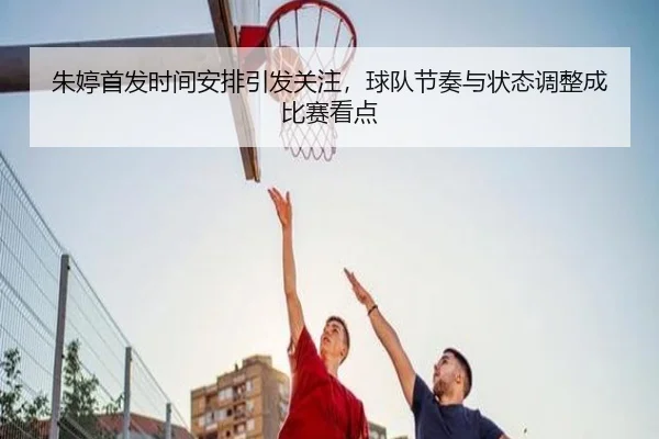朱婷首发时间安排引发关注，球队节奏与状态调整成比赛看点
